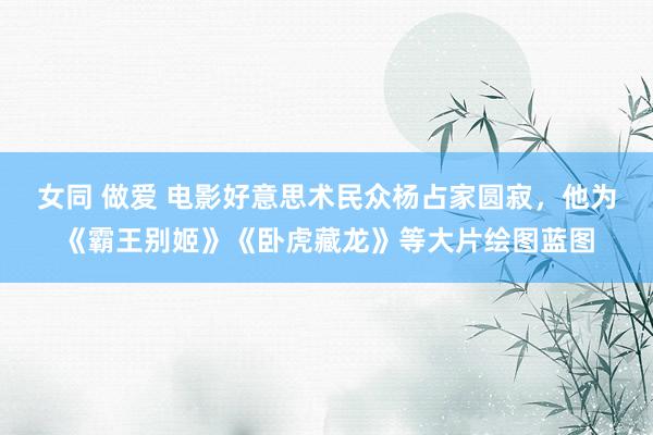 女同 做爱 电影好意思术民众杨占家圆寂，他为《霸王别姬》《卧虎藏龙》等大片绘图蓝图