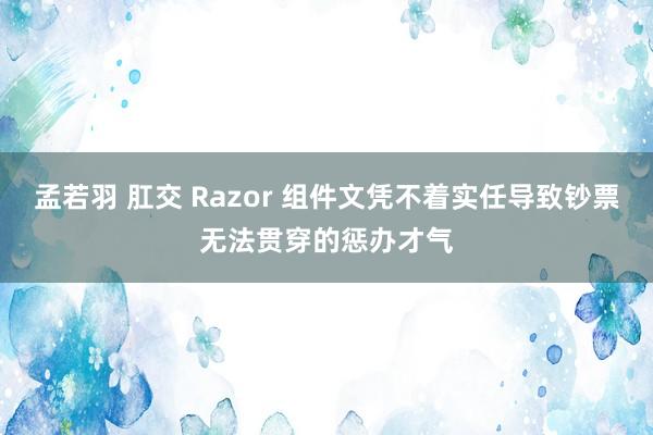 孟若羽 肛交 Razor 组件文凭不着实任导致钞票无法贯穿的惩办才气