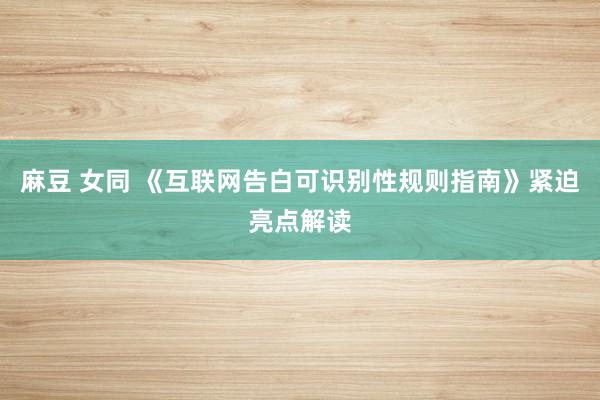 麻豆 女同 《互联网告白可识别性规则指南》紧迫亮点解读