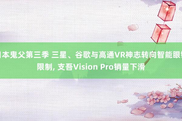 日本鬼父第三季 三星、谷歌与高通VR神志转向智能眼镜限制， 支吾Vision Pro销量下滑