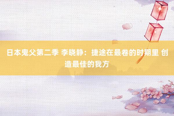 日本鬼父第二季 李晓静：捷途在最卷的时期里 创造最佳的我方