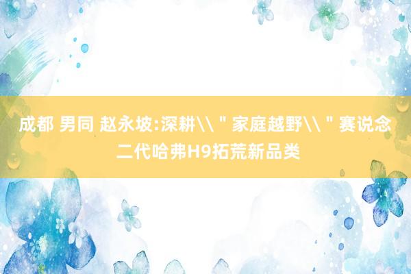 成都 男同 赵永坡:深耕\＂家庭越野\＂赛说念 二代哈弗H9拓荒新品类