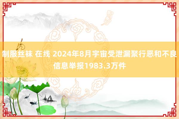 制服丝袜 在线 2024年8月宇宙受泄漏聚行恶和不良信息举报1983.3万件