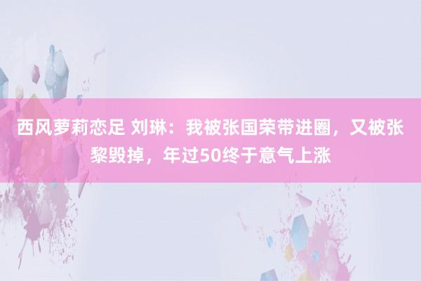 西风萝莉恋足 刘琳：我被张国荣带进圈，又被张黎毁掉，年过50终于意气上涨