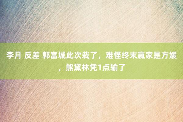 李月 反差 郭富城此次栽了，难怪终末赢家是方媛，熊黛林凭1点输了