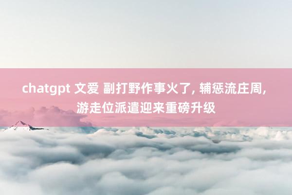 chatgpt 文爱 副打野作事火了， 辅惩流庄周， 游走位派遣迎来重磅升级