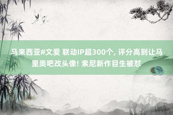 马来西亚#文爱 联动IP超300个， 评分高到让马里奥吧改头像! 索尼新作目生被怼