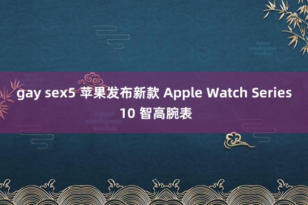 gay sex5 苹果发布新款 Apple Watch Series 10 智高腕表