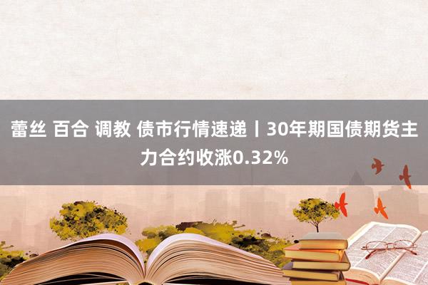 蕾丝 百合 调教 债市行情速递丨30年期国债期货主力合约收涨0.32%