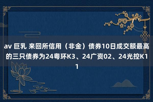 av 巨乳 来回所信用（非金）债券10日成交额最高的三只债券为24粤环K3、24广资02、24光控K1