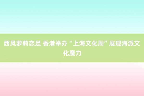 西风萝莉恋足 香港举办“上海文化周”展现海派文化魔力