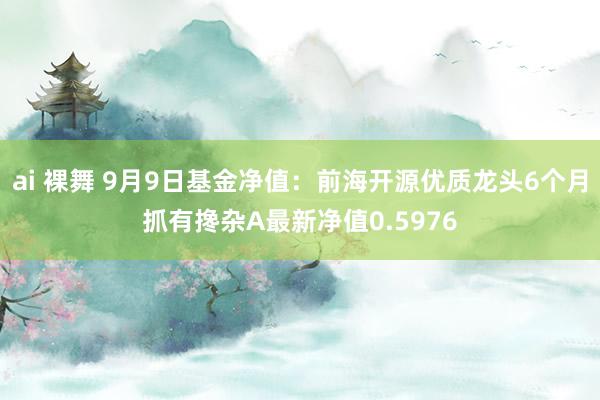 ai 裸舞 9月9日基金净值：前海开源优质龙头6个月抓有搀杂A最新净值0.5976