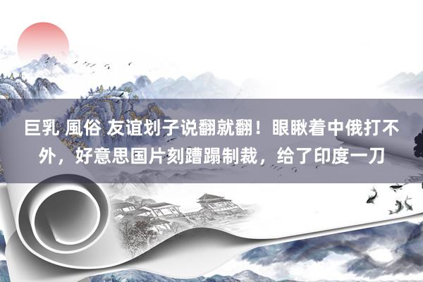 巨乳 風俗 友谊划子说翻就翻！眼瞅着中俄打不外，好意思国片刻蹧蹋制裁，给了印度一刀