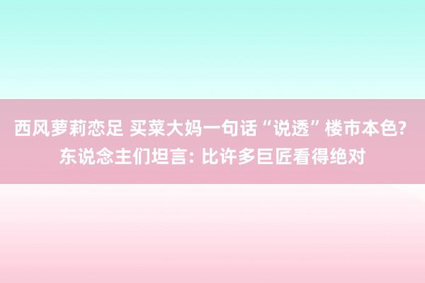 西风萝莉恋足 买菜大妈一句话“说透”楼市本色? 东说念主们坦言: 比许多巨匠看得绝对