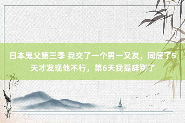 日本鬼父第三季 我交了一个男一又友，同居了5天才发现他不行，第6天我提辞别了