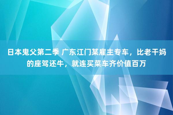 日本鬼父第二季 广东江门某雇主专车，比老干妈的座驾还牛，就连买菜车齐价值百万