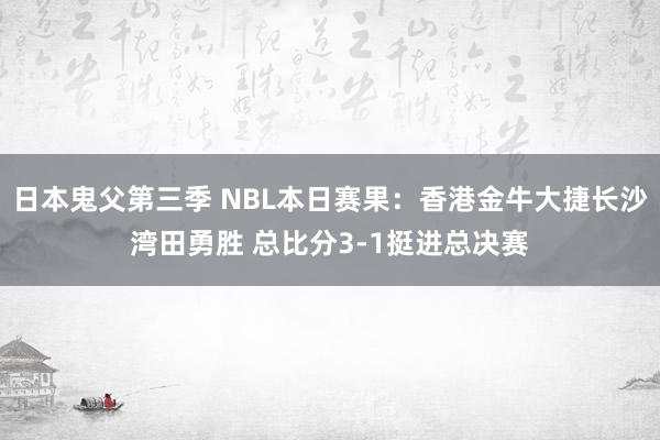 日本鬼父第三季 NBL本日赛果：香港金牛大捷长沙湾田勇胜 总比分3-1挺进总决赛