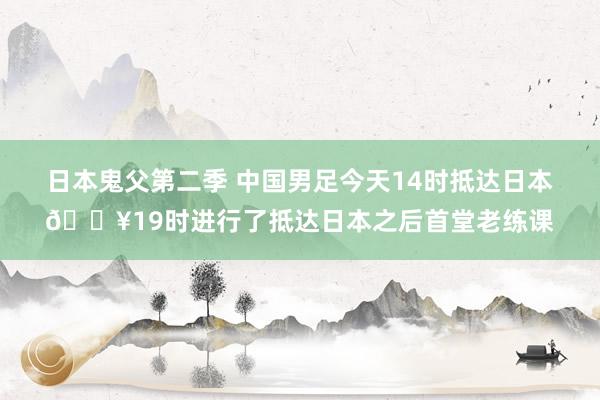 日本鬼父第二季 中国男足今天14时抵达日本🎥19时进行了抵达日本之后首堂老练课