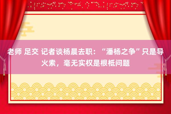 老师 足交 记者谈杨晨去职：“潘杨之争”只是导火索，毫无实权是根柢问题