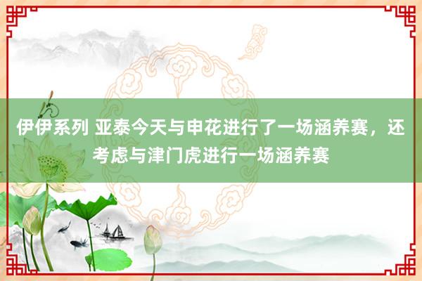 伊伊系列 亚泰今天与申花进行了一场涵养赛，还考虑与津门虎进行一场涵养赛