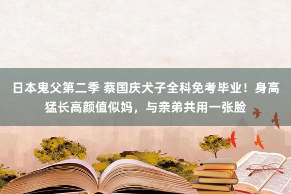 日本鬼父第二季 蔡国庆犬子全科免考毕业！身高猛长高颜值似妈，与亲弟共用一张脸