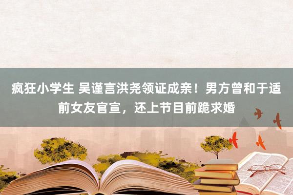 疯狂小学生 吴谨言洪尧领证成亲！男方曾和于适前女友官宣，还上节目前跪求婚