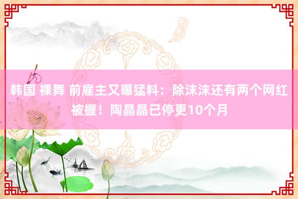 韩国 裸舞 前雇主又曝猛料：除沫沫还有两个网红被握！陶晶晶已停更10个月