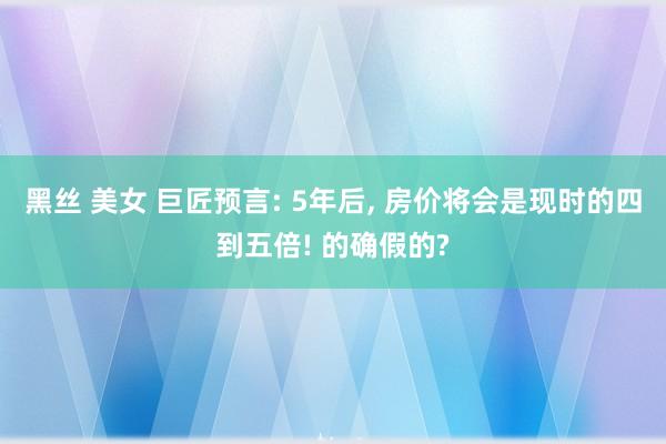 黑丝 美女 巨匠预言: 5年后， 房价将会是现时的四到五倍! 的确假的?