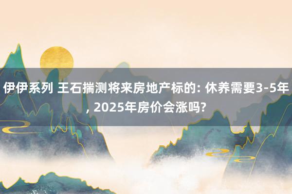 伊伊系列 王石揣测将来房地产标的: 休养需要3-5年， 2025年房价会涨吗?