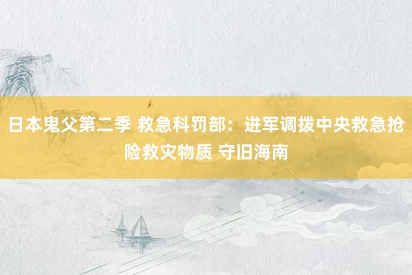 日本鬼父第二季 救急科罚部：进军调拨中央救急抢险救灾物质 守旧海南