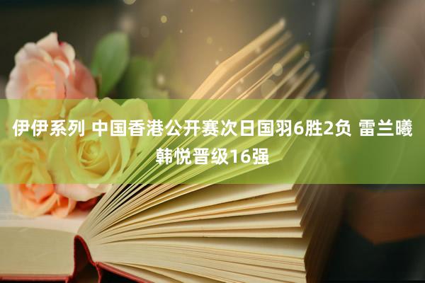 伊伊系列 中国香港公开赛次日国羽6胜2负 雷兰曦韩悦晋级16强