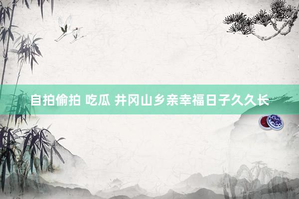 自拍偷拍 吃瓜 井冈山乡亲幸福日子久久长