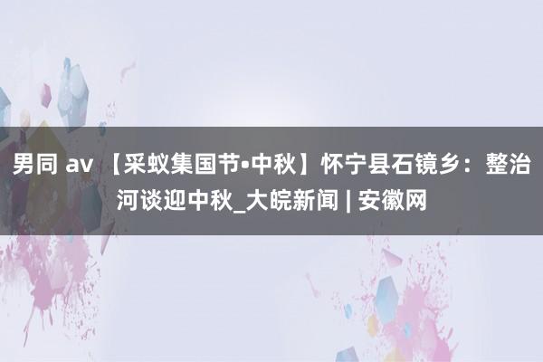 男同 av 【采蚁集国节•中秋】怀宁县石镜乡：整治河谈迎中秋_大皖新闻 | 安徽网