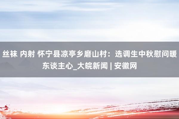 丝袜 内射 怀宁县凉亭乡磨山村：选调生中秋慰问暖东谈主心_大皖新闻 | 安徽网