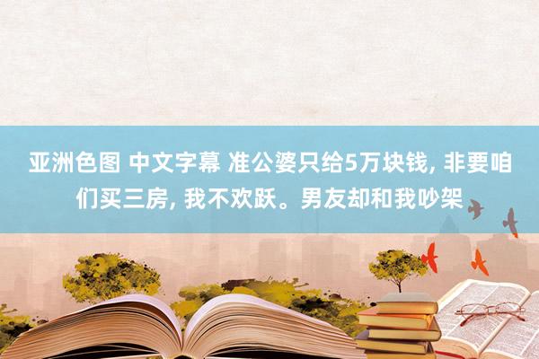 亚洲色图 中文字幕 准公婆只给5万块钱， 非要咱们买三房， 我不欢跃。男友却和我吵架