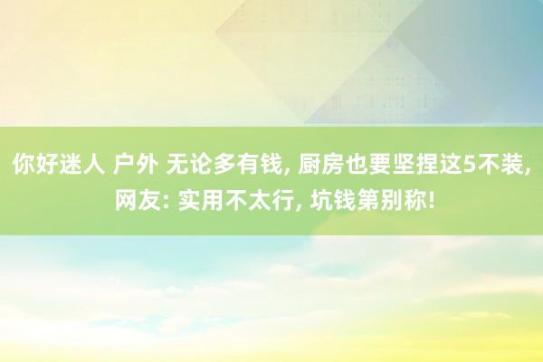 你好迷人 户外 无论多有钱， 厨房也要坚捏这5不装， 网友: 实用不太行， 坑钱第别称!