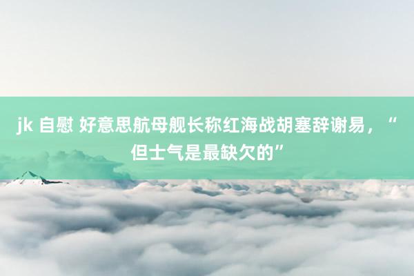 jk 自慰 好意思航母舰长称红海战胡塞辞谢易，“但士气是最缺欠的”