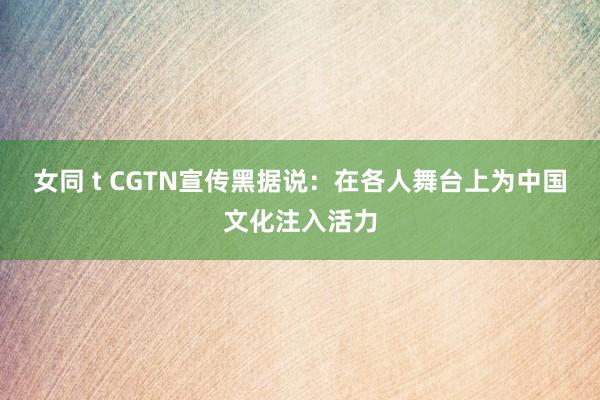 女同 t CGTN宣传黑据说：在各人舞台上为中国文化注入活力