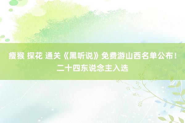 瘦猴 探花 通关《黑听说》免费游山西名单公布！二十四东说念主入选