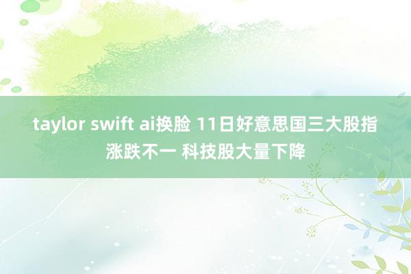 taylor swift ai换脸 11日好意思国三大股指涨跌不一 科技股大量下降