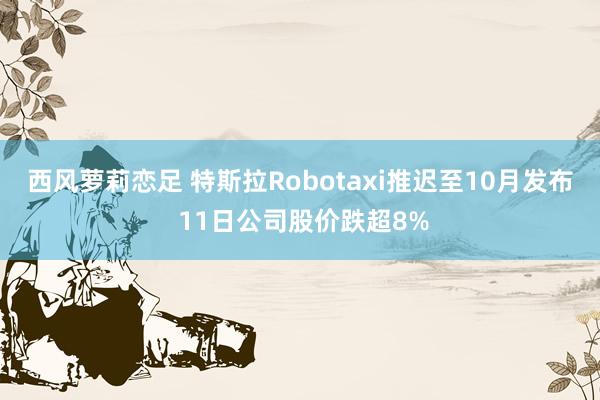 西风萝莉恋足 特斯拉Robotaxi推迟至10月发布 11日公司股价跌超8%