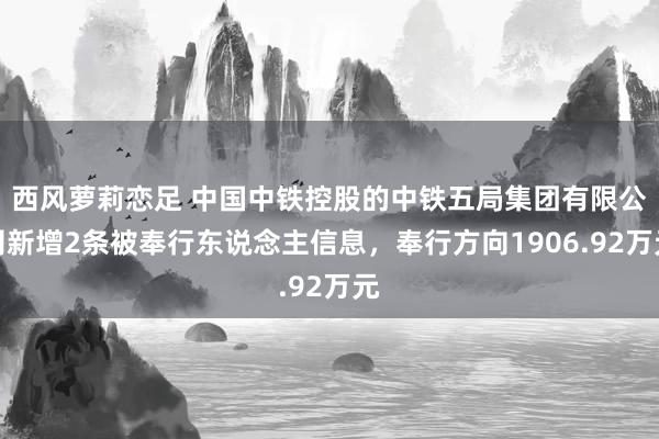 西风萝莉恋足 中国中铁控股的中铁五局集团有限公司新增2条被奉行东说念主信息，奉行方向1906.92万元