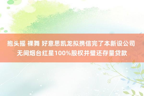 抱头摇 裸舞 好意思凯龙拟携信完了本新设公司 无间烟台红星100%股权并璧还存量贷款