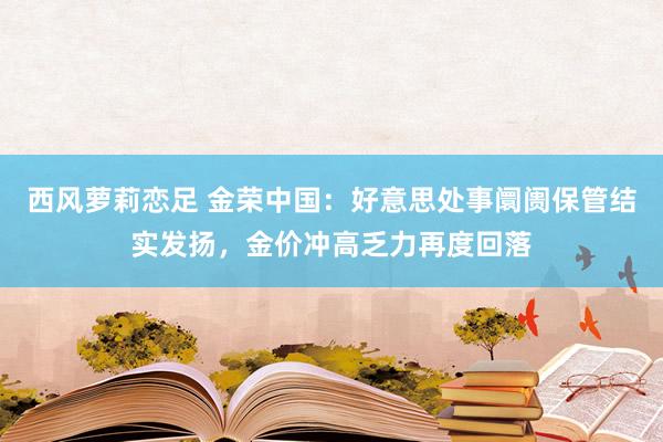 西风萝莉恋足 金荣中国：好意思处事阛阓保管结实发扬，金价冲高乏力再度回落