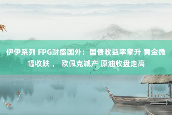 伊伊系列 FPG财盛国外：国债收益率攀升 黄金微幅收跌 ， 欧佩克减产 原油收盘走高