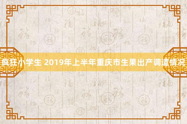 疯狂小学生 2019年上半年重庆市生果出产调遣情况