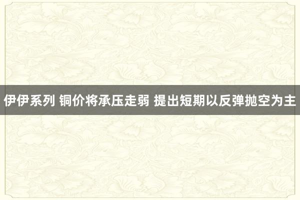 伊伊系列 铜价将承压走弱 提出短期以反弹抛空为主