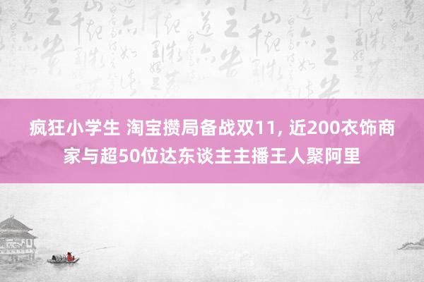 疯狂小学生 淘宝攒局备战双11， 近200衣饰商家与超50位达东谈主主播王人聚阿里