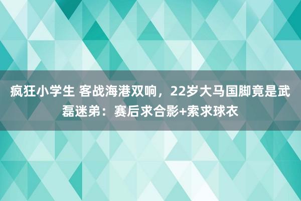 疯狂小学生 客战海港双响，22岁大马国脚竟是武磊迷弟：赛后求合影+索求球衣