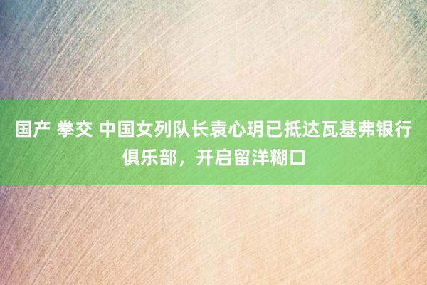 国产 拳交 中国女列队长袁心玥已抵达瓦基弗银行俱乐部，开启留洋糊口